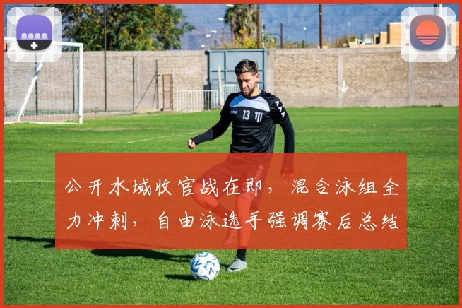 公开水域收官战在即，混合泳组全力冲刺，自由泳选手强调赛后总结不能松懈