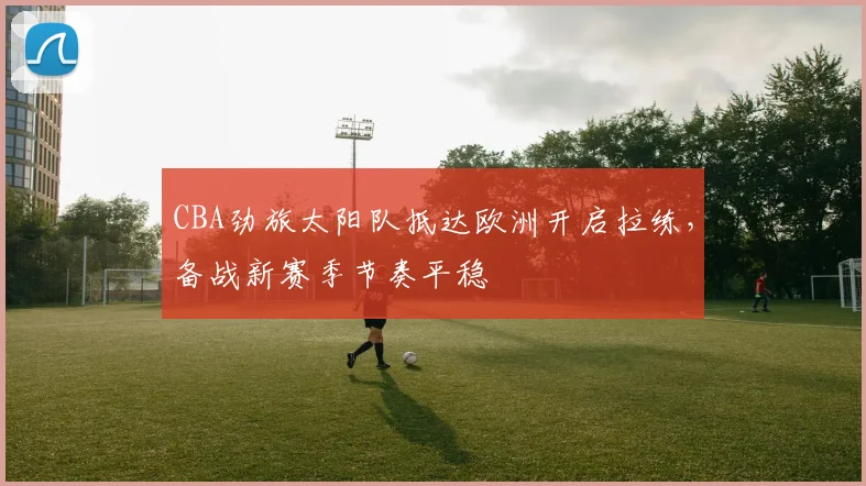 CBA劲旅太阳队抵达欧洲开启拉练，备战新赛季节奏平稳