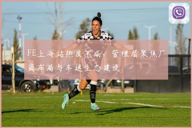FE上海站热度不减，管理层聚焦厂商布局与车迷生态建设