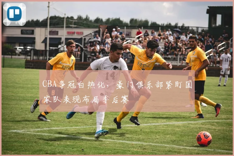 CBA争冠白热化，豪门俱乐部紧盯国家队表现布局季后赛