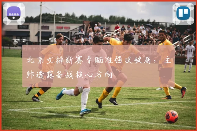 北京女排新赛季瞄准强攻破局，主帅透露备战核心方向