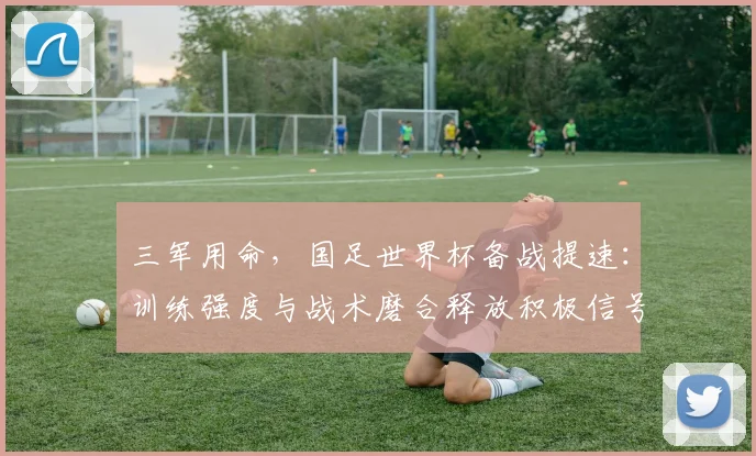 三军用命，国足世界杯备战提速：训练强度与战术磨合释放积极信号