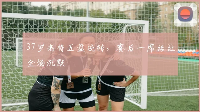 37岁老将五盘逆转，赛后一席话让全场沉默