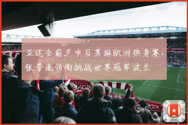 亚运会前夕中日男排欧洲热身赛，张景胤领衔挑战世界冠军波兰