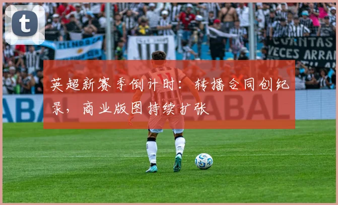 英超新赛季倒计时：转播合同创纪录，商业版图持续扩张