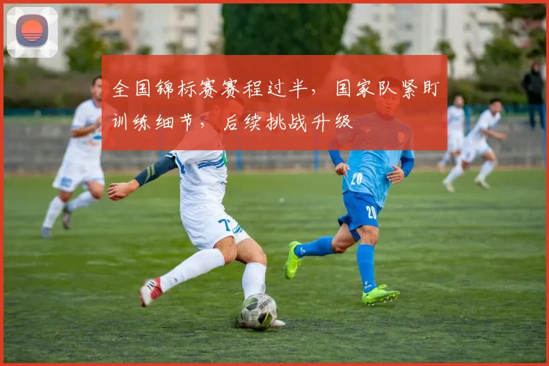全国锦标赛赛程过半，国家队紧盯训练细节，后续挑战升级