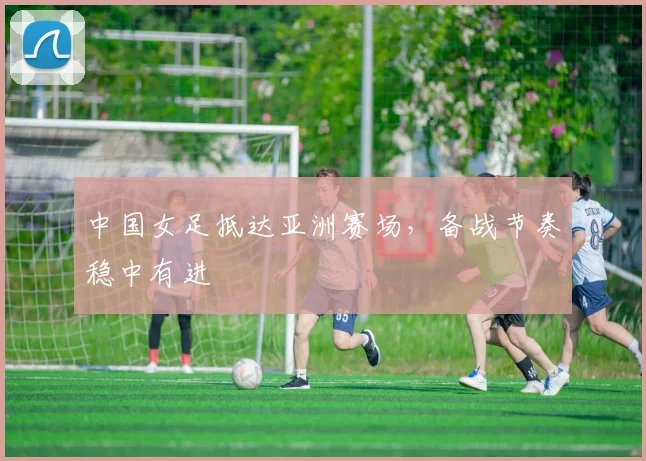 中国女足抵达亚洲赛场，备战节奏稳中有进