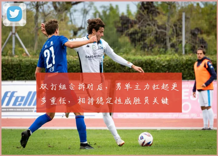 双打组合拆对后，男单主力扛起更多重任，相持稳定性成胜负关键