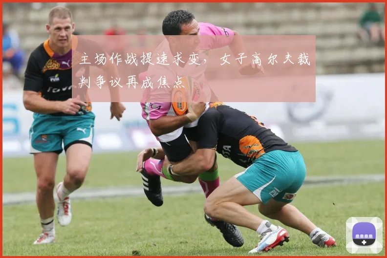 主场作战提速求变，女子高尔夫裁判争议再成焦点