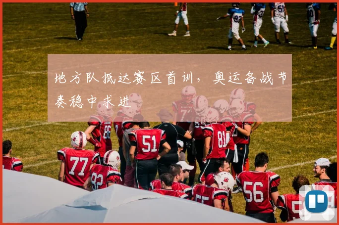 地方队抵达赛区首训，奥运备战节奏稳中求进