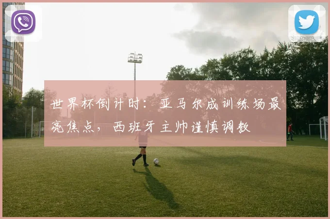 世界杯倒计时：亚马尔成训练场最亮焦点，西班牙主帅谨慎调教