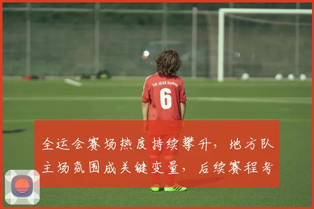 全运会赛场热度持续攀升，地方队主场氛围成关键变量，后续赛程考验各队深度
