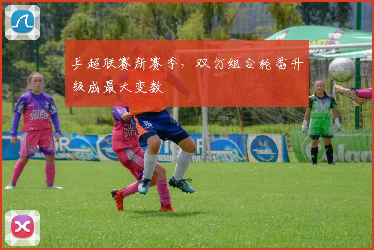 乒超联赛新赛季，双打组合轮番升级成最大变数