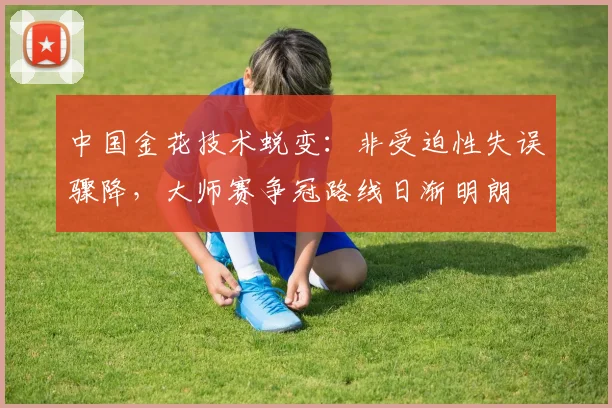 中国金花技术蜕变：非受迫性失误骤降，大师赛争冠路线日渐明朗