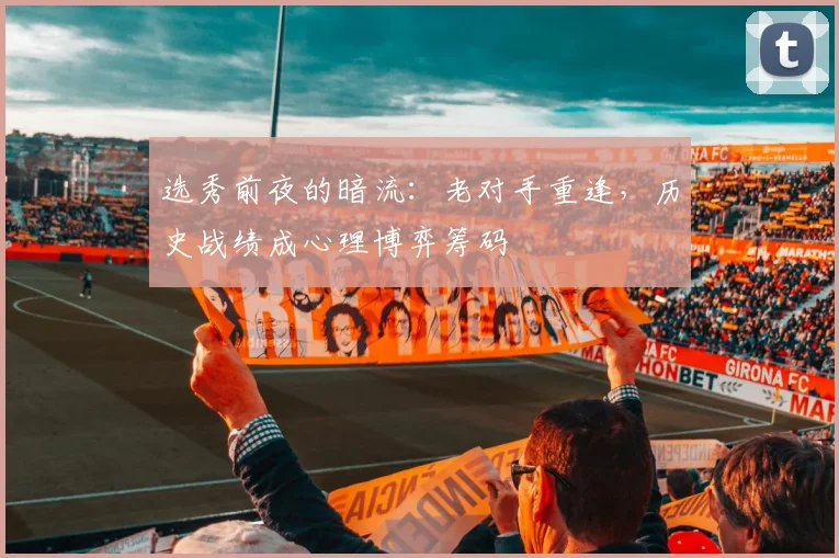 选秀前夜的暗流：老对手重逢，历史战绩成心理博弈筹码