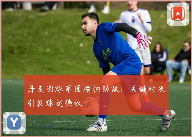 丹麦羽球军团横扫劲敌，关键对决引发球迷热议