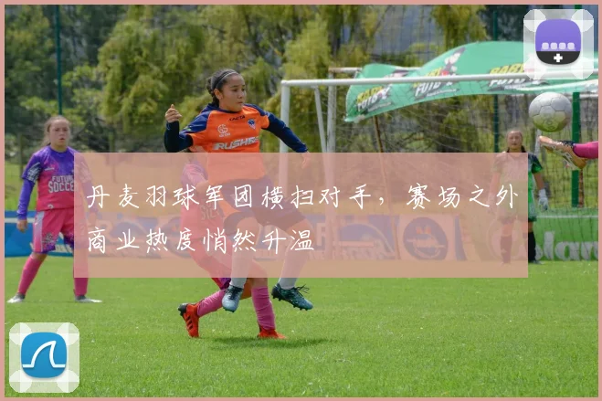 丹麦羽球军团横扫对手，赛场之外商业热度悄然升温