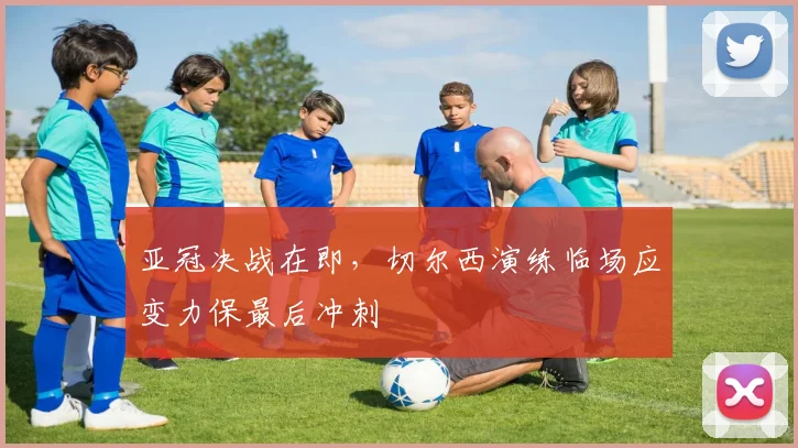 亚冠决战在即，切尔西演练临场应变力保最后冲刺