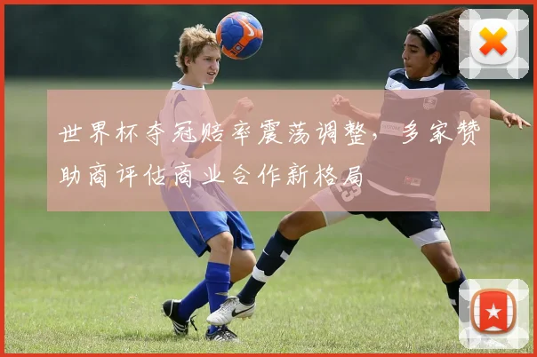 世界杯夺冠赔率震荡调整，多家赞助商评估商业合作新格局