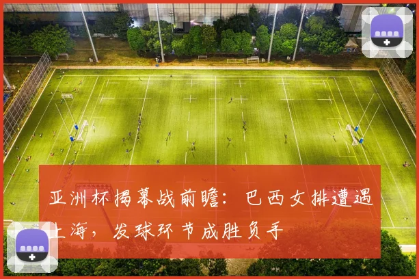 亚洲杯揭幕战前瞻：巴西女排遭遇上海，发球环节成胜负手