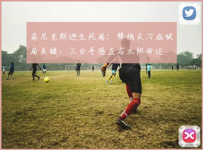 菲尼克斯迎生死局：锋线尖刀成破局关键，三分手感左右太阳命运