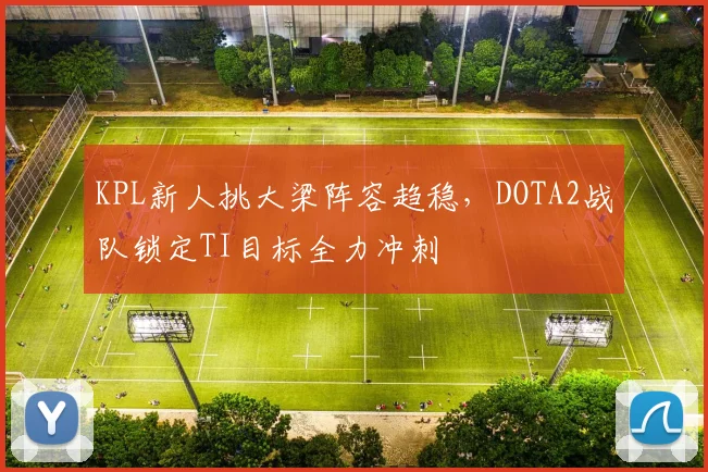 KPL新人挑大梁阵容趋稳，DOTA2战队锁定TI目标全力冲刺