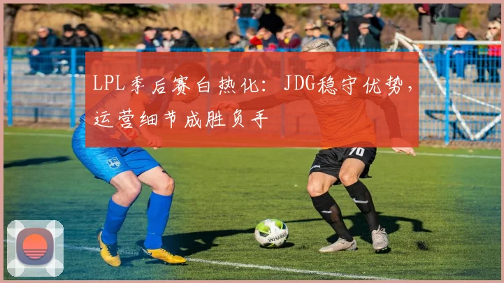 LPL季后赛白热化：JDG稳守优势，运营细节成胜负手