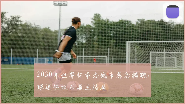 2030年世界杯举办城市悬念揭晓，球迷热议东道主格局