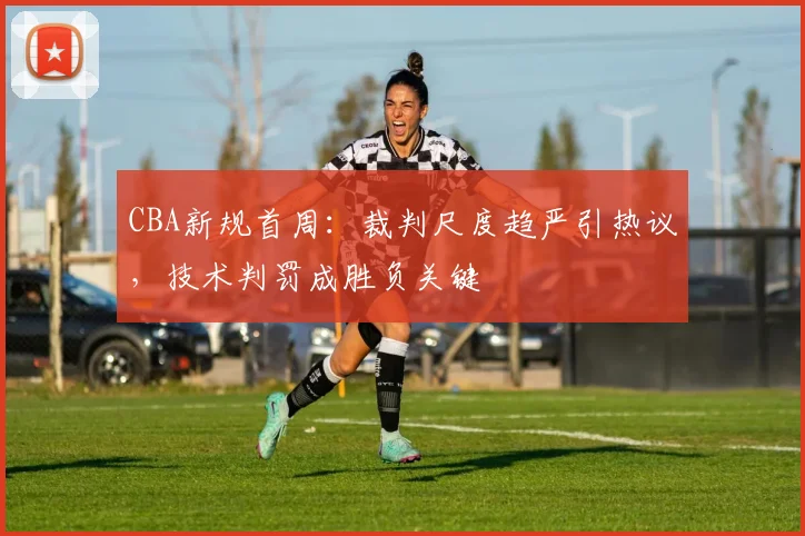 CBA新规首周：裁判尺度趋严引热议，技术判罚成胜负关键