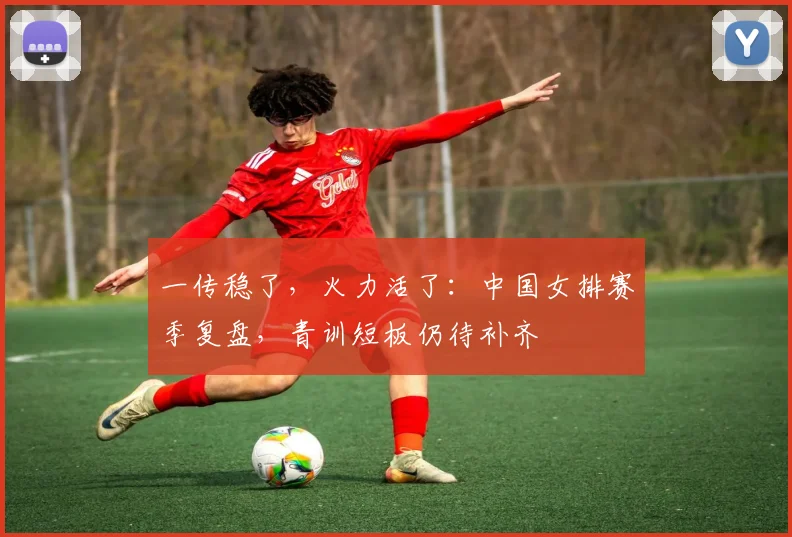 一传稳了，火力活了：中国女排赛季复盘，青训短板仍待补齐