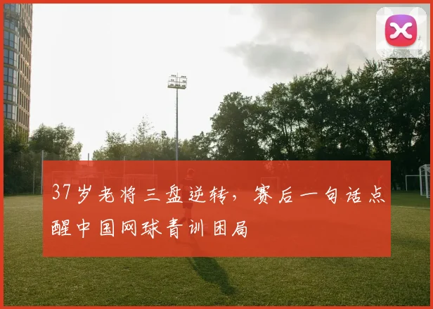 37岁老将三盘逆转，赛后一句话点醒中国网球青训困局