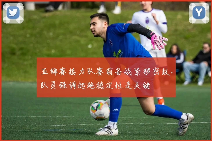 亚锦赛接力队赛前备战紧锣密鼓，队员强调起跑稳定性是关键