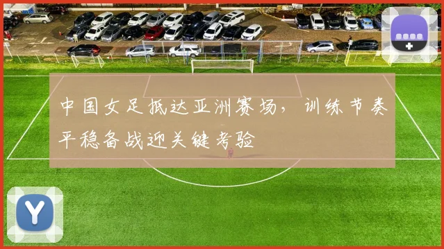 中国女足抵达亚洲赛场，训练节奏平稳备战迎关键考验