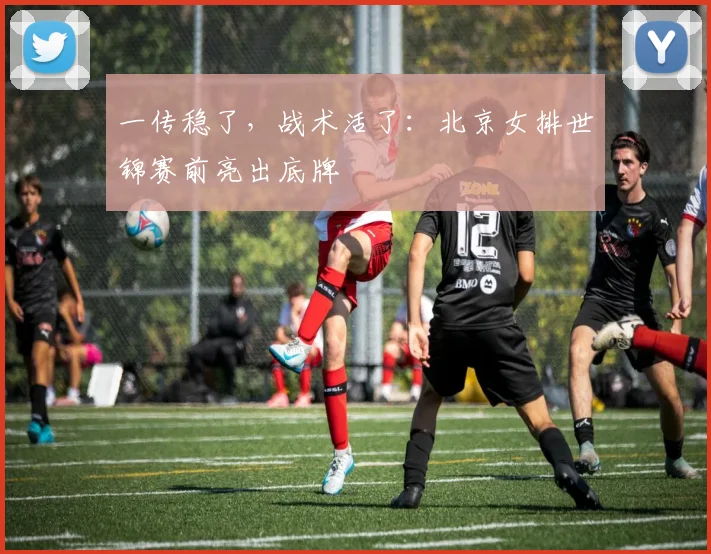 一传稳了，战术活了：北京女排世锦赛前亮出底牌