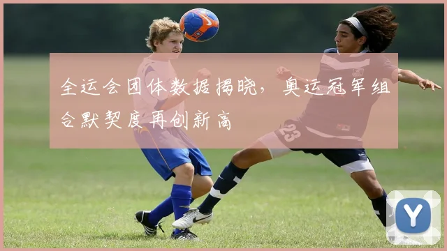 全运会团体数据揭晓，奥运冠军组合默契度再创新高