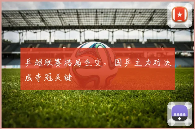 乒超联赛格局生变，国乒主力对决成夺冠关键