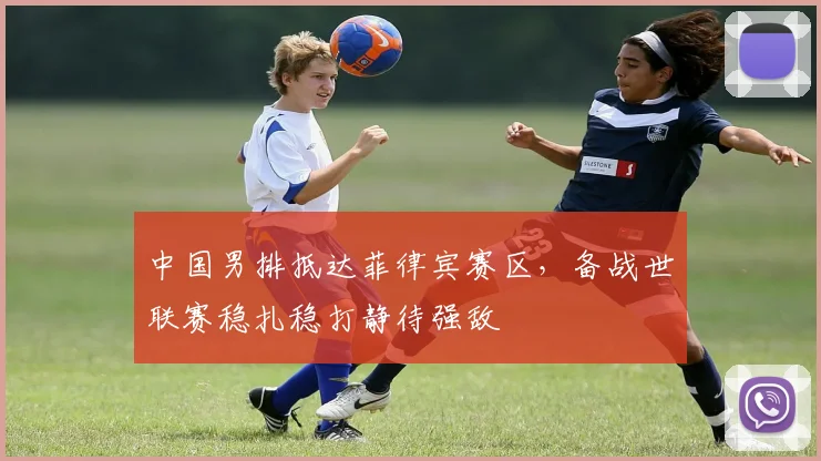 中国男排抵达菲律宾赛区，备战世联赛稳扎稳打静待强敌