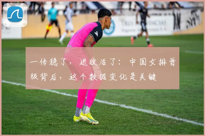 一传稳了，进攻活了：中国女排晋级背后，这个数据变化是关键