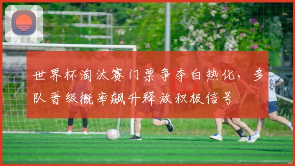 世界杯淘汰赛门票争夺白热化，多队晋级概率飙升释放积极信号