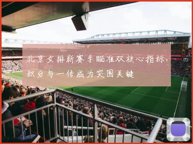北京女排新赛季瞄准双核心指标，积分与一传成为突围关键