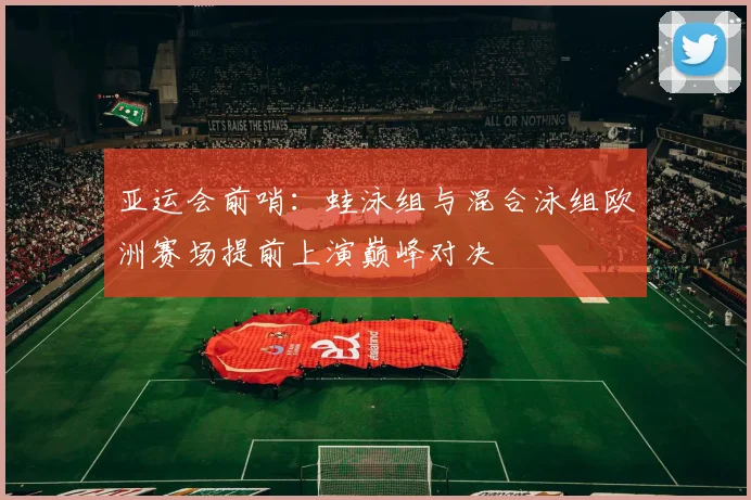 亚运会前哨：蛙泳组与混合泳组欧洲赛场提前上演巅峰对决