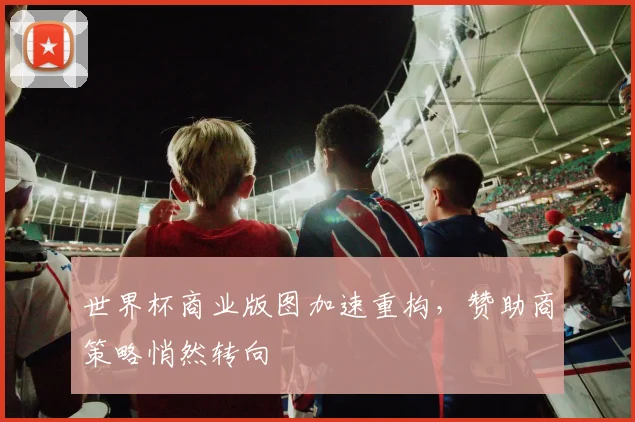 世界杯商业版图加速重构，赞助商策略悄然转向
