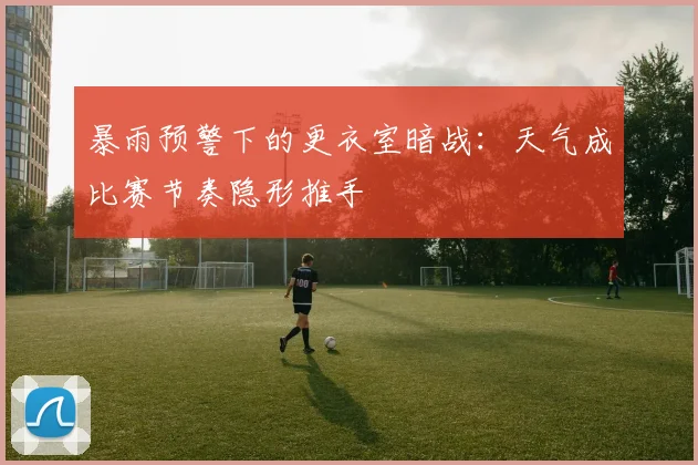 暴雨预警下的更衣室暗战：天气成比赛节奏隐形推手