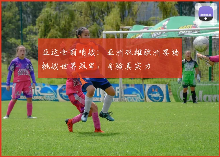 亚运会前哨战：亚洲双雄欧洲客场挑战世界冠军，考验真实力