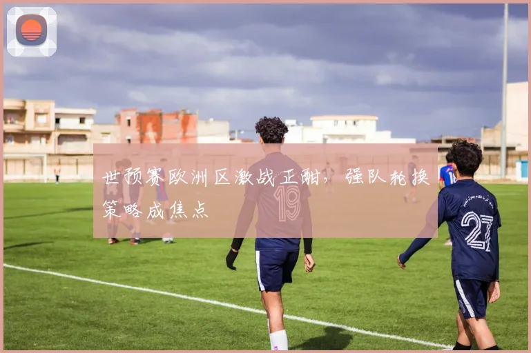 世预赛欧洲区激战正酣，强队轮换策略成焦点