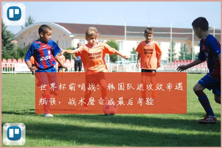 世界杯前哨战：韩国队进攻效率遇瓶颈，战术磨合成最后考验