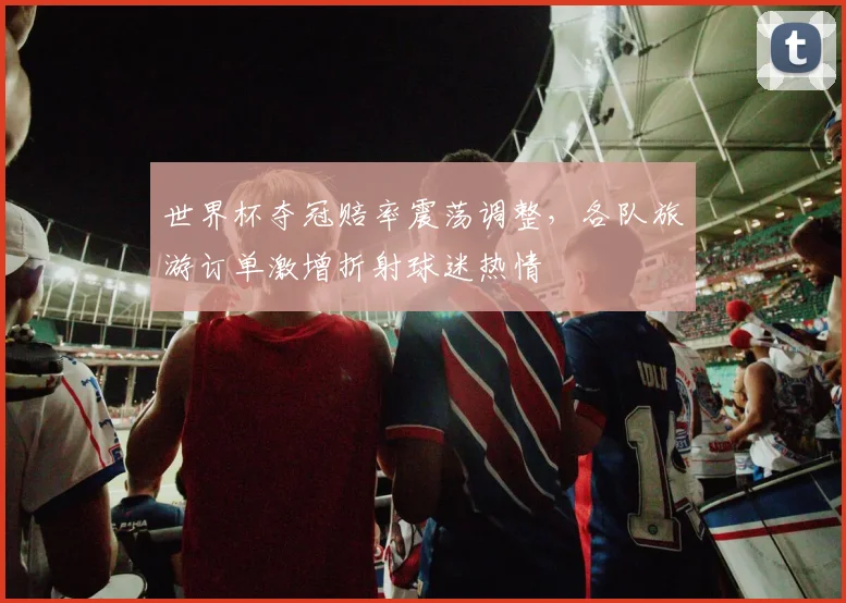 世界杯夺冠赔率震荡调整，各队旅游订单激增折射球迷热情