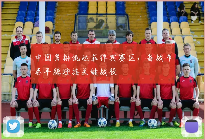 中国男排抵达菲律宾赛区，备战节奏平稳迎接关键战役