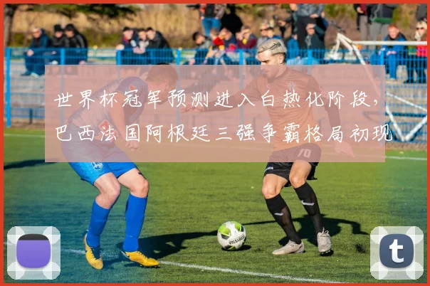 世界杯冠军预测进入白热化阶段，巴西法国阿根廷三强争霸格局初现