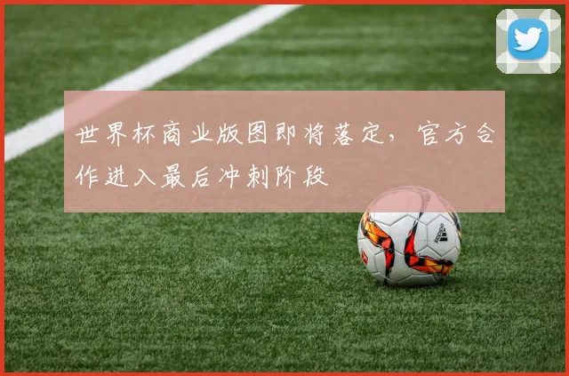 世界杯商业版图即将落定，官方合作进入最后冲刺阶段
